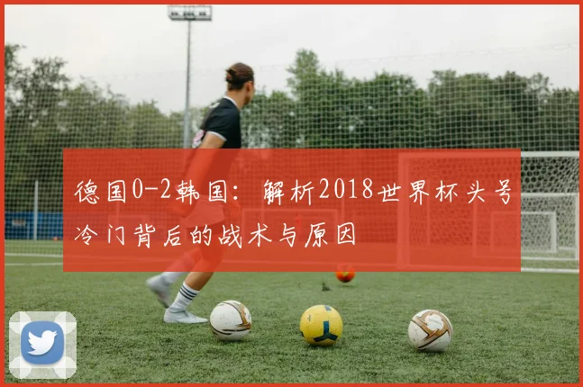 德国0-2韩国：解析2018世界杯头号冷门背后的战术与原因