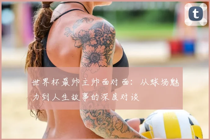 世界杯最帅主帅面对面：从球场魅力到人生故事的深度对谈